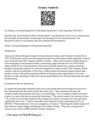 Arauco Analysis
Esc Rennes| | Forward Integration or Horizontal Expansion?| | Costa Agustina| 31/03/2011|
[Escriba aquГ una descripciГіn breve del documento. Una descripciГіn breve es un resumen corto
del contenido del documento. Escriba aquГ una descripciГіn breve del documento. Una
descripciГіn breve es un resumen corto del contenido del documento.]|
Arauco: Forward Integration or Horizontal Expansion?
Introduction:
Arauco was formed through a merger between Industrias Arauco and Celulosa ConstituciГіn in
1979. With the pass of the years the company become one of the largest timber plantation owner in
Latin American and Chile`s largest exporter of timber ... Show more content on Helpwriting.net ...
The second phase of the project includes constructing a pulp mill and will cost US$1 billion.
Today (2004) PГ©rez main problem is that he has to decide whether the company should go
through a horizontal expansion or a forward integration. In others words, if the company should
continue with the second phase of The Nueva Aldea project becoming the largest market pulp
producer in the world and having the possibility of foregoing other large projects in the next
decade or to take advantage of their low costs in pulp production by forward integrating into paper
manufacturing.
Evaluation of the two alternatives:
As regards the horizontal expansion, there are several points that must be taken into account as
they demonstrate that this option will be the correct one: * This expansion will grow the
company market share because they have a cost advantage. * For a company is better and easier
to grow in a sector that they are presently functioning. * The market seems to be moving in favor.
* As a result of a horizontal expansion the company can achieve economies of scale and reduce
significantly their costs. * Pulp is AraucoВґs main industrial activity, generating up 52% of
EBITDA * Pulp production is the core competency of Arauco. * Becoming the market leader will
allow them to control supply and demand of the market of pulp. * They have young forests. *
Arauco is one of the worldВґs premier forestry enterprises
... Get more on HelpWriting.net ...
 