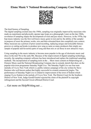 Elsme Music V National Broadcasting Company Case Study
The brief history of Sampling
The digital sampling existed since the 1960s, sampling was originally improved by musicians who
made an experiment and physically operate tape loops on a phonograph. Later on the late 1960s,
revolution of sampling impact the development of rock and jazz music. However, in the 1970s, hip
hop music industry was the first well know music genre to test and try the ability of the sampler
in purpose of reuse the primary works, mix and then relocated them into completely new context.
Many musician use a portion of prior sound recording, replaying unique and noticeable famous
grooves or cutting up breaks to produce new song as same as many producers that simply use
sample of popular and favourites parts of song and then mix or cut those in new attractive ways.
Using sampling in the music industry is become more popular in the age of electronic music and
disco in the mid 70s to the early 80s. Because of the improvement of digital sampling technology,
recently, the sampling computer software has been introduced and replace the traditional sampling
methods. The incorporation of sampling tools in the ... Show more content on Helpwriting.net ...
Elsmere Music sued the National Broadcasting Company due to comedy sketch that show on the
popular television programme Saturday Night Live. The Saturday Night Live use four note
melodic of I Love New York which is a public relation campaign of the city written by Steve
Karmen who well known author that highly successful in created commercial jingles. The
performance of Saturday Night Live is related to improvement of the town of Sodom which
singing I Love Sodom in the melody of I Love New York. The District Court for the Southern
District of New York, Judge Gerald Goettel rejected the claim of the plaintiff in copyright
infringement and the Second Circuit affirmed District Court
... Get more on HelpWriting.net ...
 