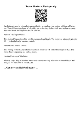 Tupac Shakur s Photography
Celebrities are used to being photographed, but it s never clear when a photo will be a celebrity s
last. These 10 haunting photos of celebrities just before they died are both scary and eye opening.
You never know when a photo could be your last.
Number Ten: Tupac Shakur.
This photo of Tupac shows him with his manager, Suge Knight. The photo was taken on September
13, 1996, just before he was shot to death.
Number Nine: Amelia Earhart.
This chilling photo of Amelia Earhart was taken before she left for her final flight in 1937. The
photo shows her packing and looking happy.
Number Eight: Amy Winehouse.
Talented singer Amy Winehouse is seen here casually strolling the streets in North London. She
died just one week later in July of 2011.
... Get more on HelpWriting.net ...
 