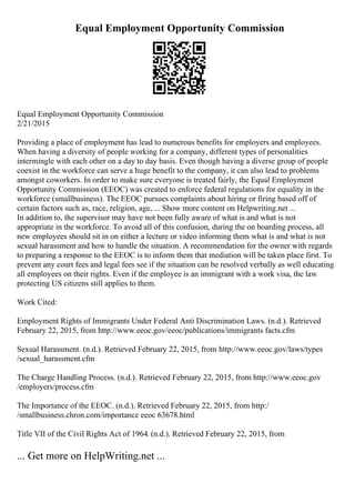 Equal Employment Opportunity Commission
Equal Employment Opportunity Commission
2/21/2015
Providing a place of employment has lead to numerous benefits for employers and employees.
When having a diversity of people working for a company, different types of personalities
intermingle with each other on a day to day basis. Even though having a diverse group of people
coexist in the workforce can serve a huge benefit to the company, it can also lead to problems
amongst coworkers. In order to make sure everyone is treated fairly, the Equal Employment
Opportunity Commission (EEOC) was created to enforce federal regulations for equality in the
workforce (smallbusiness). The EEOC pursues complaints about hiring or firing based off of
certain factors such as, race, religion, age, ... Show more content on Helpwriting.net ...
In addition to, the supervisor may have not been fully aware of what is and what is not
appropriate in the workforce. To avoid all of this confusion, during the on boarding process, all
new employees should sit in on either a lecture or video informing them what is and what is not
sexual harassment and how to handle the situation. A recommendation for the owner with regards
to preparing a response to the EEOC is to inform them that mediation will be taken place first. To
prevent any court fees and legal fees see if the situation can be resolved verbally as well educating
all employees on their rights. Even if the employee is an immigrant with a work visa, the law
protecting US citizens still applies to them.
Work Cited:
Employment Rights of Immigrants Under Federal Anti Discrimination Laws. (n.d.). Retrieved
February 22, 2015, from http://www.eeoc.gov/eeoc/publications/immigrants facts.cfm
Sexual Harassment. (n.d.). Retrieved February 22, 2015, from http://www.eeoc.gov/laws/types
/sexual_harassment.cfm
The Charge Handling Process. (n.d.). Retrieved February 22, 2015, from http://www.eeoc.gov
/employers/process.cfm
The Importance of the EEOC. (n.d.). Retrieved February 22, 2015, from http:/
/smallbusiness.chron.com/importance eeoc 63678.html
Title VII of the Civil Rights Act of 1964. (n.d.). Retrieved February 22, 2015, from
... Get more on HelpWriting.net ...
 