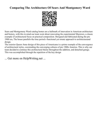 Comparing The Architecture Of Sears And Montgomery Ward
Sears and Montgomery Ward catalog homes are a hallmark of innovation in American architecture
and history, with this in mind our team went about renovating the experimental Maytown, a classic
example of architectural focus on practical composition. Designed and fabricated during the pre
1900 era, The house parallels the time period s functional yet ornate approach to architectureand
design.
The exterior Queen Anne design of this piece of Americana is a prime example of the convergence
of architectural styles, coextending the converging cultures of pre 1900s America. This is why our
team decided to continue this architectural theme throughout the addition, and detached garage.
This was accomplished through the repetition of the key design
... Get more on HelpWriting.net ...
 