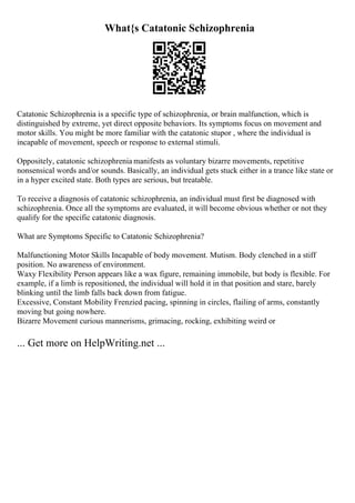 What{s Catatonic Schizophrenia
Catatonic Schizophrenia is a specific type of schizophrenia, or brain malfunction, which is
distinguished by extreme, yet direct opposite behaviors. Its symptoms focus on movement and
motor skills. You might be more familiar with the catatonic stupor , where the individual is
incapable of movement, speech or response to external stimuli.
Oppositely, catatonic schizophrenia manifests as voluntary bizarre movements, repetitive
nonsensical words and/or sounds. Basically, an individual gets stuck either in a trance like state or
in a hyper excited state. Both types are serious, but treatable.
To receive a diagnosis of catatonic schizophrenia, an individual must first be diagnosed with
schizophrenia. Once all the symptoms are evaluated, it will become obvious whether or not they
qualify for the specific catatonic diagnosis.
What are Symptoms Specific to Catatonic Schizophrenia?
Malfunctioning Motor Skills Incapable of body movement. Mutism. Body clenched in a stiff
position. No awareness of environment.
Waxy Flexibility Person appears like a wax figure, remaining immobile, but body is flexible. For
example, if a limb is repositioned, the individual will hold it in that position and stare, barely
blinking until the limb falls back down from fatigue.
Excessive, Constant Mobility Frenzied pacing, spinning in circles, flailing of arms, constantly
moving but going nowhere.
Bizarre Movement curious mannerisms, grimacing, rocking, exhibiting weird or
... Get more on HelpWriting.net ...
 