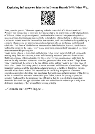 Exploring Influence on Identity in Dionne BrandвЂ™s What We...
Have you ever gone to Chinatown supposing to find a culture full of African Americans?
Probably not, because that is not where they re expected to be. We live in a world where colonies
of different colored people are expected, or otherwise discriminated into populating distinct
spaces; African Americans are supposed to be in the ghetto, Chinese belong in Chinatown, and
Caucasians reserve more elite communities. For centuries, each race has been striving to belong in
a society where people are accepted as equals and certain jobs are not handed out to favored
ethnicities. This form of discrimination has somewhat dwindled down, however, it still has an
undeniable impact on the lives of every single generation since mankind was created. In... Show
more content on Helpwriting.net ...
Tuyen family s house is skirted safe in Richmond Hill, a luxury suburb filled with immigrants
running away from past electives, trauma and ultimately a sense of space and distance from
that troubled image of themselves (p.55). This is why Tuyen s parents cannot understand the
reasons for why she wants to move to a desolate, poverty stricken place such as College Street.
They ve ran from all the sorrow to the best of their ability and for Tuyen to move to a place of
lower class , shows that luxury space is not what she needs to fill her void of emptiness. College
Street represents none of the misfortune and embarrassment to her like it does to her parents,
instead it allows her to be free. This exemplifies the conflicting perspectives of the two
generations as it shows how their past has shaped their outlook on different aspects of life. Tuyen
is able to remodel her apartment to make the space fit her, control the privacy, explore her
sexuality freely and live the communal type of lifestyle that fits in a city that is in constant
transition. She needs this type of freedom to be able to find herself and to adapt to a city who
defines its inhabitants if they are unable to keep up with the
... Get more on HelpWriting.net ...
 