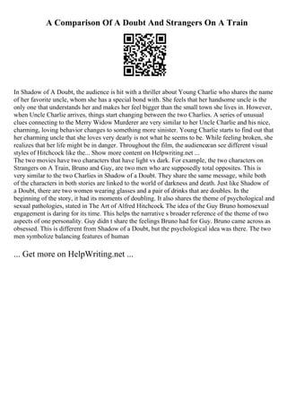 A Comparison Of A Doubt And Strangers On A Train
In Shadow of A Doubt, the audience is hit with a thriller about Young Charlie who shares the name
of her favorite uncle, whom she has a special bond with. She feels that her handsome uncle is the
only one that understands her and makes her feel bigger than the small town she lives in. However,
when Uncle Charlie arrives, things start changing between the two Charlies. A series of unusual
clues connecting to the Merry Widow Murderer are very similar to her Uncle Charlie and his nice,
charming, loving behavior changes to something more sinister. Young Charlie starts to find out that
her charming uncle that she loves very dearly is not what he seems to be. While feeling broken, she
realizes that her life might be in danger. Throughout the film, the audiencecan see different visual
styles of Hitchcock like the... Show more content on Helpwriting.net ...
The two movies have two characters that have light vs dark. For example, the two characters on
Strangers on A Train, Bruno and Guy, are two men who are supposedly total opposites. This is
very similar to the two Charlies in Shadow of a Doubt. They share the same message, while both
of the characters in both stories are linked to the world of darkness and death. Just like Shadow of
a Doubt, there are two women wearing glasses and a pair of drinks that are doubles. In the
beginning of the story, it had its moments of doubling. It also shares the theme of psychological and
sexual pathologies, stated in The Art of Alfred Hitchcock. The idea of the Guy Bruno homosexual
engagement is daring for its time. This helps the narrative s broader reference of the theme of two
aspects of one personality. Guy didn t share the feelings Bruno had for Guy. Bruno came across as
obsessed. This is different from Shadow of a Doubt, but the psychological idea was there. The two
men symbolize balancing features of human
... Get more on HelpWriting.net ...
 
