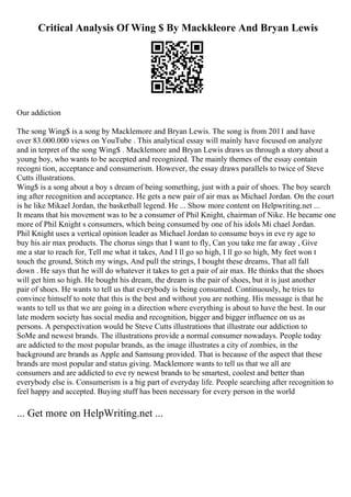 Critical Analysis Of Wing $ By Mackkleore And Bryan Lewis
Our addiction
The song Wing$ is a song by Macklemore and Bryan Lewis. The song is from 2011 and have
over 83.000.000 views on YouTube . This analytical essay will mainly have focused on analyze
and in terpret of the song Wing$ . Macklemore and Bryan Lewis draws us through a story about a
young boy, who wants to be accepted and recognized. The mainly themes of the essay contain
recogni tion, acceptance and consumerism. However, the essay draws parallels to twice of Steve
Cutts illustrations.
Wing$ is a song about a boy s dream of being something, just with a pair of shoes. The boy search
ing after recognition and acceptance. He gets a new pair of air max as Michael Jordan. On the court
is he like Mikael Jordan, the basketball legend. He ... Show more content on Helpwriting.net ...
It means that his movement was to be a consumer of Phil Knight, chairman of Nike. He became one
more of Phil Knight s consumers, which being consumed by one of his idols Mi chael Jordan.
Phil Knight uses a vertical opinion leader as Michael Jordan to consume boys in eve ry age to
buy his air max products. The chorus sings that I want to fly, Can you take me far away , Give
me a star to reach for, Tell me what it takes, And I ll go so high, I ll go so high, My feet won t
touch the ground, Stitch my wings, And pull the strings, I bought these dreams, That all fall
down . He says that he will do whatever it takes to get a pair of air max. He thinks that the shoes
will get him so high. He bought his dream, the dream is the pair of shoes, but it is just another
pair of shoes. He wants to tell us that everybody is being consumed. Continuously, he tries to
convince himself to note that this is the best and without you are nothing. His message is that he
wants to tell us that we are going in a direction where everything is about to have the best. In our
late modern society has social media and recognition, bigger and bigger influence on us as
persons. A perspectivation would be Steve Cutts illustrations that illustrate our addiction to
SoMe and newest brands. The illustrations provide a normal consumer nowadays. People today
are addicted to the most popular brands, as the image illustrates a city of zombies, in the
background are brands as Apple and Samsung provided. That is because of the aspect that these
brands are most popular and status giving. Macklemore wants to tell us that we all are
consumers and are addicted to eve ry newest brands to be smartest, coolest and better than
everybody else is. Consumerism is a big part of everyday life. People searching after recognition to
feel happy and accepted. Buying stuff has been necessary for every person in the world
... Get more on HelpWriting.net ...
 