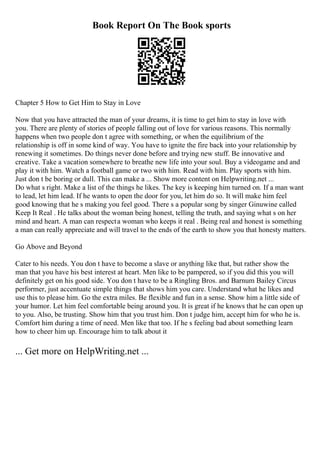Book Report On The Book sports
Chapter 5 How to Get Him to Stay in Love
Now that you have attracted the man of your dreams, it is time to get him to stay in love with
you. There are plenty of stories of people falling out of love for various reasons. This normally
happens when two people don t agree with something, or when the equilibrium of the
relationship is off in some kind of way. You have to ignite the fire back into your relationship by
renewing it sometimes. Do things never done before and trying new stuff. Be innovative and
creative. Take a vacation somewhere to breathe new life into your soul. Buy a videogame and and
play it with him. Watch a football game or two with him. Read with him. Play sports with him.
Just don t be boring or dull. This can make a ... Show more content on Helpwriting.net ...
Do what s right. Make a list of the things he likes. The key is keeping him turned on. If a man want
to lead, let him lead. If he wants to open the door for you, let him do so. It will make him feel
good knowing that he s making you feel good. There s a popular song by singer Ginuwine called
Keep It Real . He talks about the woman being honest, telling the truth, and saying what s on her
mind and heart. A man can respecta woman who keeps it real . Being real and honest is something
a man can really appreciate and will travel to the ends of the earth to show you that honesty matters.
Go Above and Beyond
Cater to his needs. You don t have to become a slave or anything like that, but rather show the
man that you have his best interest at heart. Men like to be pampered, so if you did this you will
definitely get on his good side. You don t have to be a Ringling Bros. and Barnum Bailey Circus
performer, just accentuate simple things that shows him you care. Understand what he likes and
use this to please him. Go the extra miles. Be flexible and fun in a sense. Show him a little side of
your humor. Let him feel comfortable being around you. It is great if he knows that he can open up
to you. Also, be trusting. Show him that you trust him. Don t judge him, accept him for who he is.
Comfort him during a time of need. Men like that too. If he s feeling bad about something learn
how to cheer him up. Encourage him to talk about it
... Get more on HelpWriting.net ...
 