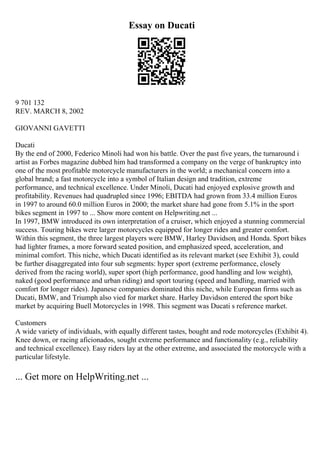 Essay on Ducati
9 701 132
REV. MARCH 8, 2002
GIOVANNI GAVETTI
Ducati
By the end of 2000, Federico Minoli had won his battle. Over the past five years, the turnaround i
artist as Forbes magazine dubbed him had transformed a company on the verge of bankruptcy into
one of the most profitable motorcycle manufacturers in the world; a mechanical concern into a
global brand; a fast motorcycle into a symbol of Italian design and tradition, extreme
performance, and technical excellence. Under Minoli, Ducati had enjoyed explosive growth and
profitability. Revenues had quadrupled since 1996; EBITDA had grown from 33.4 million Euros
in 1997 to around 60.0 million Euros in 2000; the market share had gone from 5.1% in the sport
bikes segment in 1997 to ... Show more content on Helpwriting.net ...
In 1997, BMW introduced its own interpretation of a cruiser, which enjoyed a stunning commercial
success. Touring bikes were larger motorcycles equipped for longer rides and greater comfort.
Within this segment, the three largest players were BMW, Harley Davidson, and Honda. Sport bikes
had lighter frames, a more forward seated position, and emphasized speed, acceleration, and
minimal comfort. This niche, which Ducati identified as its relevant market (see Exhibit 3), could
be further disaggregated into four sub segments: hyper sport (extreme performance, closely
derived from the racing world), super sport (high performance, good handling and low weight),
naked (good performance and urban riding) and sport touring (speed and handling, married with
comfort for longer rides). Japanese companies dominated this niche, while European firms such as
Ducati, BMW, and Triumph also vied for market share. Harley Davidson entered the sport bike
market by acquiring Buell Motorcycles in 1998. This segment was Ducati s reference market.
Customers
A wide variety of individuals, with equally different tastes, bought and rode motorcycles (Exhibit 4).
Knee down, or racing aficionados, sought extreme performance and functionality (e.g., reliability
and technical excellence). Easy riders lay at the other extreme, and associated the motorcycle with a
particular lifestyle.
... Get more on HelpWriting.net ...
 