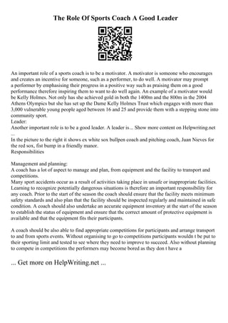 The Role Of Sports Coach A Good Leader
An important role of a sports coach is to be a motivator. A motivator is someone who encourages
and creates an incentive for someone, such as a performer, to do well. A motivator may prompt
a performer by emphasising their progress in a positive way such as praising them on a good
performance therefore inspiring them to want to do well again. An example of a motivator would
be Kelly Holmes. Not only has she achieved gold in both the 1400m and the 800m in the 2004
Athens Olympics but she has set up the Dame Kelly Holmes Trust which engages with more than
3,000 vulnerable young people aged between 16 and 25 and provide them with a stepping stone into
community sport.
Leader:
Another important role is to be a good leader. A leader is... Show more content on Helpwriting.net
...
In the picture to the right it shows ex white sox bullpen coach and pitching coach, Juan Nieves for
the red sox, fist bump in a friendly manor.
Responsibilities
Management and planning:
A coach has a lot of aspect to manage and plan, from equipment and the facility to transport and
competitions.
Many sport accidents occur as a result of activities taking place in unsafe or inappropriate facilities.
Learning to recognize potentially dangerous situations is therefore an important responsibility for
any coach. Prior to the start of the season the coach should ensure that the facility meets minimum
safety standards and also plan that the facility should be inspected regularly and maintained in safe
condition. A coach should also undertake an accurate equipment inventory at the start of the season
to establish the status of equipment and ensure that the correct amount of protective equipment is
available and that the equipment fits their participants.
A coach should be also able to find appropriate competitions for participants and arrange transport
to and from sports events. Without organising to go to competitions participants wouldn t be put to
their sporting limit and tested to see where they need to improve to succeed. Also without planning
to compete in competitions the performers may become bored as they don t have a
... Get more on HelpWriting.net ...
 