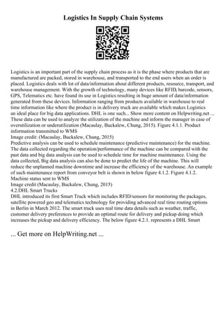 Logistics In Supply Chain Systems
Logistics is an important part of the supply chain process as it is the phase where products that are
manufactured are packed, stored in warehouse, and transported to the end users when an order is
placed. Logistics deals with lot of data/information about different products, resource, transport, and
warehouse management. With the growth of technology, many devices like RFID, barcode, sensors,
GPS, Telematics etc. have found its use in Logistics resulting in huge amount of data/information
generated from these devices. Information ranging from products available in warehouse to real
time information like where the product is in delivery truck are available which makes Logistics
an ideal place for big data applications. DHL is one such... Show more content on Helpwriting.net ...
These data can be used to analyze the utilization of the machine and inform the manager in case of
overutilization or underutilization (Macaulay, Buckalew, Chung, 2015). Figure 4.1.1. Product
information transmitted to WMS
Image credit: (Macaulay, Buckalew, Chung, 2015)
Predictive analysis can be used to schedule maintenance (predictive maintenance) for the machine.
The data collected regarding the operation/performance of the machine can be compared with the
past data and big data analysis can be used to schedule time for machine maintenance. Using the
data collected, Big data analysis can also be done to predict the life of the machine. This will
reduce the unplanned machine downtime and increase the efficiency of the warehouse. An example
of such maintenance report from conveyor belt is shown in below figure 4.1.2. Figure 4.1.2.
Machine status sent to WMS
Image credit (Macaulay, Buckalew, Chung, 2015)
4.2.DHL Smart Trucks
DHL introduced its first Smart Truck which includes RFID/sensors for monitoring the packages,
satellite powered geo and telematics technology for providing advanced real time routing options
in Berlin in March 2012. The smart truck uses real time data details such as weather, traffic,
customer delivery preferences to provide an optimal route for delivery and pickup doing which
increases the pickup and delivery efficiency. The below figure 4.2.1. represents a DHL Smart
... Get more on HelpWriting.net ...
 