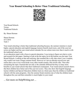 Year Round Schooling Is Better Than Traditional Schooling
Year Round Schools
Versus
Traditional Schools
By: Shaun Herman
Shaun Herman
4/11/2016
Task 2
Year round schooling is better than traditional schooling because, the summer retention is much
higher, special education and english language learners benefit much more, end of the year test
scores are higher and the year round school calendar fits our culture more now than it used to with
the traditional school year.
As an education major with a focus in special education, I was trying to figure out what to write
and research for this paper. Starting to look at the the topics list at the bottom was the topic Year
Round Schools. Looking at that and realizing, that sounded like a silly idea when I was a student,
why would I not want a longer summer break. However as I am an educator myself now and
realize that a one or two week break every other month sounds a like terrific idea. Then after
researching the topic I learned that not only is the schedule different but they re many more
benefits to year round schools than their traditional counterparts. Year round school research shows
that their children have better end of the year test scores. They also show that English language
learner children and Special Education children learn at a faster pace than the children at traditional
schools with the same programs. Also the summer break retention rate of what the children learn
throughout the year and then remember is much higher in year round
... Get more on HelpWriting.net ...
 