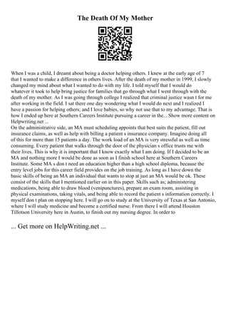 The Death Of My Mother
When I was a child, I dreamt about being a doctor helping others. I knew at the early age of 7
that I wanted to make a difference in others lives. After the death of my mother in 1999, I slowly
changed my mind about what I wanted to do with my life. I told myself that I would do
whatever it took to help bring justice for families that go through what I went through with the
death of my mother. As I was going through college I realized that criminal justice wasn t for me
after working in the field. I sat there one day wondering what I would do next and I realized I
have a passion for helping others; and I love babies, so why not use that to my advantage. That is
how I ended up here at Southern Careers Institute pursuing a career in the... Show more content on
Helpwriting.net ...
On the administrative side, an MA must scheduling appoints that best suits the patient, fill out
insurance claims, as well as help with billing a patient s insurance company. Imagine doing all
of this for more than 15 patients a day. The work load of an MA is very stressful as well as time
consuming. Every patient that walks through the door of the physician s office trusts me with
their lives. This is why it is important that I know exactly what I am doing. If I decided to be an
MA and nothing more I would be done as soon as I finish school here at Southern Careers
Institute. Some MA s don t need an education higher than a high school diploma, because the
entry level jobs for this career field provides on the job training. As long as I have down the
basic skills of being an MA an individual that wants to stop at just an MA would be ok. These
consist of the skills that I mentioned earlier on in this paper. Skills such as; administering
medications, being able to draw blood (venipunctures), prepare an exam room, assisting in
physical examinations, taking vitals, and being able to record the patient s information correctly. I
myself don t plan on stopping here. I will go on to study at the University of Texas at San Antonio,
where I will study medicine and become a certified nurse. From there I will attend Houston
Tillotson University here in Austin, to finish out my nursing degree. In order to
... Get more on HelpWriting.net ...
 