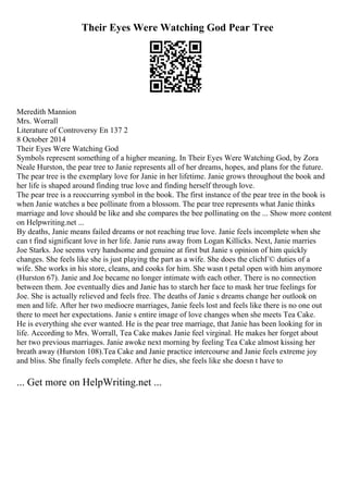 Their Eyes Were Watching God Pear Tree
Meredith Mannion
Mrs. Worrall
Literature of Controversy En 137 2
8 October 2014
Their Eyes Were Watching God
Symbols represent something of a higher meaning. In Their Eyes Were Watching God, by Zora
Neale Hurston, the pear tree to Janie represents all of her dreams, hopes, and plans for the future.
The pear tree is the exemplary love for Janie in her lifetime. Janie grows throughout the book and
her life is shaped around finding true love and finding herself through love.
The pear tree is a reoccurring symbol in the book. The first instance of the pear tree in the book is
when Janie watches a bee pollinate from a blossom. The pear tree represents what Janie thinks
marriage and love should be like and she compares the bee pollinating on the ... Show more content
on Helpwriting.net ...
By deaths, Janie means failed dreams or not reaching true love. Janie feels incomplete when she
can t find significant love in her life. Janie runs away from Logan Killicks. Next, Janie marries
Joe Starks. Joe seems very handsome and genuine at first but Janie s opinion of him quickly
changes. She feels like she is just playing the part as a wife. She does the clichГ© duties of a
wife. She works in his store, cleans, and cooks for him. She wasn t petal open with him anymore
(Hurston 67). Janie and Joe became no longer intimate with each other. There is no connection
between them. Joe eventually dies and Janie has to starch her face to mask her true feelings for
Joe. She is actually relieved and feels free. The deaths of Janie s dreams change her outlook on
men and life. After her two mediocre marriages, Janie feels lost and feels like there is no one out
there to meet her expectations. Janie s entire image of love changes when she meets Tea Cake.
He is everything she ever wanted. He is the pear tree marriage, that Janie has been looking for in
life. According to Mrs. Worrall, Tea Cake makes Janie feel virginal. He makes her forget about
her two previous marriages. Janie awoke next morning by feeling Tea Cake almost kissing her
breath away (Hurston 108).Tea Cake and Janie practice intercourse and Janie feels extreme joy
and bliss. She finally feels complete. After he dies, she feels like she doesn t have to
... Get more on HelpWriting.net ...
 