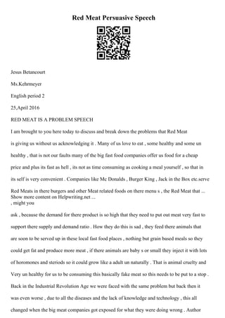 Red Meat Persuasive Speech
Jesus Betancourt
Ms.Kehrmeyer
English period 2
25,April 2016
RED MEAT IS A PROBLEM SPEECH
I am brought to you here today to discuss and break down the problems that Red Meat
is giving us without us acknowledging it . Many of us love to eat , some healthy and some un
healthy , that is not our faults many of the big fast food companies offer us food for a cheap
price and plus its fast as hell , its not as time consuming as cooking a meal yourself , so that in
its self is very convenient . Companies like Mc Donalds , Burger King , Jack in the Box etc.serve
Red Meats in there burgers and other Meat related foods on there menu s , the Red Meat that ...
Show more content on Helpwriting.net ...
, might you
ask , because the demand for there product is so high that they need to put out meat very fast to
support there supply and demand ratio . How they do this is sad , they feed there animals that
are soon to be served up in these local fast food places , nothing but grain based meals so they
could get fat and produce more meat , if there animals are baby s or small they inject it with lots
of horomones and steriods so it could grow like a adult un naturally . That is animal cruelty and
Very un healthy for us to be consuming this basically fake meat so this needs to be put to a stop .
Back in the Industrial Revolution Age we were faced with the same problem but back then it
was even worse , due to all the diseases and the lack of knowledge and technology , this all
changed when the big meat companies got exposed for what they were doing wrong . Author
 