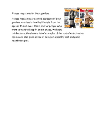 Fitness magazines for both genders

Fitness magazines are aimed at people of both
genders who lead a healthy life style from the
ages of 15 and over. This is also for people who
want to want to keep fit and in shape, we know
this because, they have a lot of examples of the sort of exercises you
can do and also gives advice of being on a healthy diet and good
healthy recipe’s.
 
