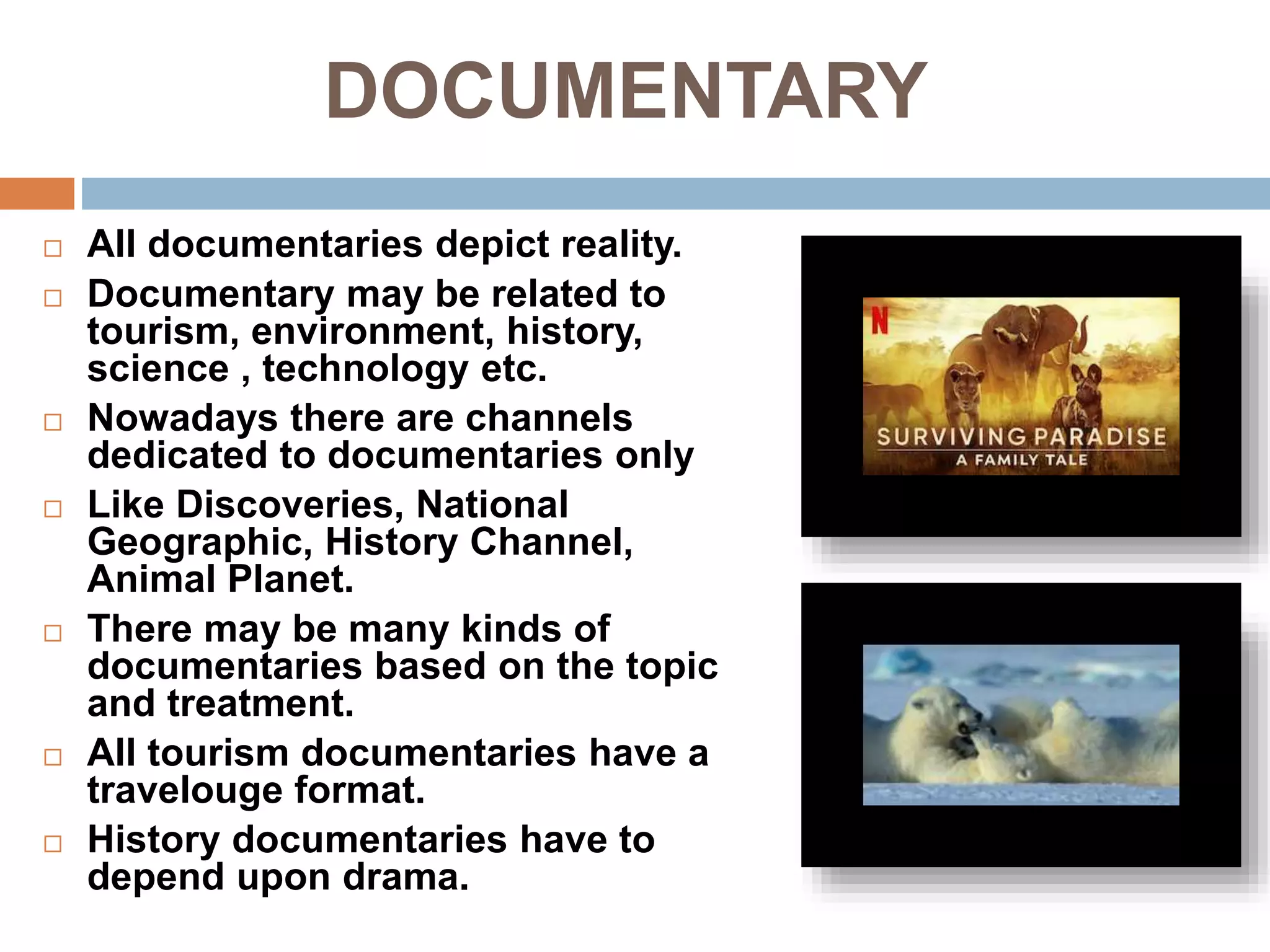 DOCUMENTARY
 All documentaries depict reality.
 Documentary may be related to
tourism, environment, history,
science , technology etc.
 Nowadays there are channels
dedicated to documentaries only
 Like Discoveries, National
Geographic, History Channel,
Animal Planet.
 There may be many kinds of
documentaries based on the topic
and treatment.
 All tourism documentaries have a
travelouge format.
 History documentaries have to
depend upon drama.
 