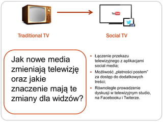 Traditional TV Social TV
 Łączenie przekazu
telewizyjnego z aplikacjami
social media;
 Możliwość „płatności postem”
za dostęp do dodatkowych
treści;
 Równoległe prowadzenie
dyskusji w telewizyjnym studio,
na Facebooku i Twiterze.
Jak nowe media
zmieniają telewizję
oraz jakie
znaczenie mają te
zmiany dla widzów?
 