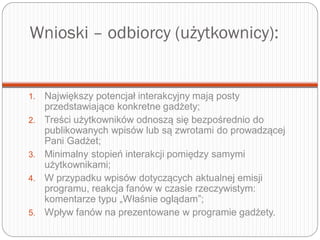 Wnioski – odbiorcy (użytkownicy):
1. Największy potencjał interakcyjny mają posty
przedstawiające konkretne gadżety;
2. Treści użytkowników odnoszą się bezpośrednio do
publikowanych wpisów lub są zwrotami do prowadzącej
Pani Gadżet;
3. Minimalny stopień interakcji pomiędzy samymi
użytkownikami;
4. W przypadku wpisów dotyczących aktualnej emisji
programu, reakcja fanów w czasie rzeczywistym:
komentarze typu „Właśnie oglądam”;
5. Wpływ fanów na prezentowane w programie gadżety.
 