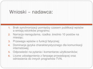 Wnioski – nadawca:
1. Brak synchronizacji pomiędzy czasem publikacji wpisów
a emisją odcinków programu;
2. Narracja nieregularna, rzadka: średnio 10 postów na
miesiąc;
3. Przewaga wpisów o funkcji fatycznej;
4. Dominacja języka charakterystycznego dla komunikacji
internetowej;
5. Odpowiedzi na pytania i komentarze użytkowników;
6. Liczne udostępnienia z fanpage prowadzącej oraz
odniesienia do innych programów TVN.
 