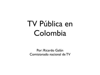 TV Pública en
 Colombia
   Por: Ricardo Galán
Comisionado nacional de TV
 