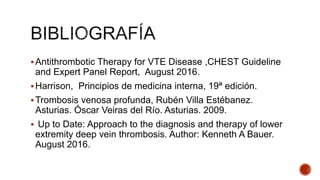Antithrombotic Therapy for VTE Disease ,CHEST Guideline
and Expert Panel Report, August 2016.
Harrison, Principios de medicina interna, 19ª edición.
Trombosis venosa profunda, Rubén Villa Estébanez.
Asturias. Óscar Veiras del Río. Asturias. 2009.
 Up to Date: Approach to the diagnosis and therapy of lower
extremity deep vein thrombosis. Author: Kenneth A Bauer.
August 2016.
 