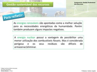 Subdomínio: Gestão Sustentável
dos Recursos
Colégio Conciliar de Maria Imaculada
Ano Letivo 2013/2014
Ciências Naturais – 8º ano Professora: Carolina Caçador
Gestão sustentável dos recursos
As energias renováveis são apontadas como a melhor solução
para as necessidades energéticas da humanidade. Porém
também produzem alguns impactes negativos.
A energia nuclear possui a vantagem de possibilitar uma
menor utilização dos combustíveis fósseis. Mas é considerada
perigosa e os seus resíduos são difíceis de
armazenar/eliminar.
 