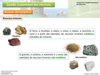 Subdomínio: Gestão Sustentável
dos Recursos
Colégio Conciliar de Maria Imaculada
Ano Letivo 2013/2014
Ciências Naturais – 8º ano Professora: Carolina Caçador
Metálicos
Não metálicos
O granito, o calcário, o mármore e a areia são
exemplos de recursos minerais não metálicos.
O ferro, o chumbo, o cobre, o zinco, o níquel, o alumínio, o
ouro e a prata são exemplos de recursos minerais metálicos
extraídos de minerais.
Recursos minerais
Gestão sustentável dos recursos
Recursos não energéticos
 
