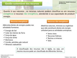 Subdomínio: Gestão Sustentável
dos Recursos
Colégio Conciliar de Maria Imaculada
Ano Letivo 2013/2014
Ciências Naturais – 8º ano Professora: Carolina Caçador
Gestão sustentável dos recursos
Quanto à sua natureza , os recursos naturais podem classificar-se em recursos
energéticos e recursos não energéticos, atendendo à sua capacidade de produzir
energia.
Recursos energéticos Recursos não energéticos
 Energia do Sol
 Calor do interior da Terra
 Força da água
 Força do vento
 Biomassa
 Carvão, petróleo, gás natural
 Minerais radioativos
 Seres vivos
 Recursos hídricos
 Rochas e minerais
 Solo
Diferentes fontes de energia usadas nas
atividades humanas.
A classificação dos recursos não é rígida, ou seja, um
mesmo recurso pode ser classificado de diferentes formas.
Matérias naturais, minerais ou orgânicas
que não constituem fontes de energia
utilizável para as atividades antrópicas.
 