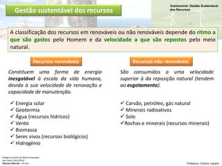Subdomínio: Gestão Sustentável
dos Recursos
Colégio Conciliar de Maria Imaculada
Ano Letivo 2013/2014
Ciências Naturais – 8º ano Professora: Carolina Caçador
Gestão sustentável dos recursos
A classificação dos recursos em renováveis ou não renováveis depende do ritmo a
que são gastos pelo Homem e da velocidade a que são repostos pelo meio
natural.
Recursos renováveis Recursos não renováveis
Constituem uma forma de energia
inesgotável à escala da vida humana,
devido à sua velocidade de renovação e
capacidade de manutenção.
São consumidos a uma velocidade
superior à da reposição natural (tendem
ao esgotamento).
 Energia solar
 Geotermia
 Água (recursos hídricos)
 Vento
 Biomassa
 Seres vivos (recursos biológicos)
 Hidrogénio
 Carvão, petróleo, gás natural
 Minerais radioativos
 Solo
Rochas e minerais (recursos minerais)
 