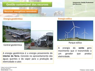 Subdomínio: Gestão Sustentável
dos Recursos
Colégio Conciliar de Maria Imaculada
Ano Letivo 2013/2014
Ciências Naturais – 8º ano Professora: Carolina Caçador
Gestão sustentável dos recursos
Energia geotérmica
A energia geotérmica é a energia proveniente do
interior da Terra. Consiste no aproveitamento das
águas quentes e do vapor para a produção de
eletricidade e calor.
Ribeira Grande - Açores
Energia eólica
A energia do vento gera
movimento que é transmitido a
um gerador que produz
eletricidade.
Central geotérmica
Parque eólico
Serra de Aire e Candeeiros
Recursos energéticos renováveis
 