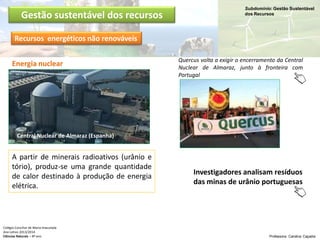Subdomínio: Gestão Sustentável
dos Recursos
Colégio Conciliar de Maria Imaculada
Ano Letivo 2013/2014
Ciências Naturais – 8º ano Professora: Carolina Caçador
Gestão sustentável dos recursos
Recursos energéticos não renováveis
Central Nuclear de Almaraz (Espanha)
Energia nuclear
A partir de minerais radioativos (urânio e
tório), produz-se uma grande quantidade
de calor destinado à produção de energia
elétrica.
Quercus volta a exigir o encerramento da Central
Nuclear de Almaraz, junto à fronteira com
Portugal
Investigadores analisam resíduos
das minas de urânio portuguesas
 