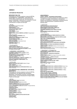 TIAGO VITORINO DE SOUSA BRAGA QUEIROZ                                                                        CURRICULUM VITAE


ANEXO I

LISTAGEM DE PROJECTOS

BROADWAY MALYAN                                                         ARQUITRÓNICA
Participação em diversos projectos na área do RETAIL,                   (João G. Veloso - Arquitectos Associados)
EQUIPAMENTOS, URBANISMO, USOS MISTOS e                                  Participação em diversos projectos de investimento público
HOTELARIA nomeadamente nas seguintes fases de                           e privado. Concepção, licenciamento e execução de
projecto: Masterplan, Loteamento, Lic. Comercial, Concept               projectos de arquitectura. Loteamentos e empreendimentos
Design / Estudo Prévio, Concept Development,                            urbanos. Acompanhamento e assistência técnica a
Licenciamento e Projecto de Execução.                                   diversas obras.

> RETAIL                                                                > HABITAÇÃO
RIA SHOPPING, Portugal obra concluída                                   HABITAÇÃO COLECTIVA (PER) EM BUARCOS
Cliente: Sans Frontiéres                                                Cliente: FIGUEIRADOMUS (Empresa municipal)
FORUM PENAFIEL, Portugal                                                EMPREENDIMENTO HABITACIONAL SEIXAL BAÍA
Cliente: Multi Development Corporation                                  Cliente: ASSIMEC (Concurso por convite)
CUCENA RETAIL PARK, Portugal                                            CONDOMÍNIO RESIDENCIAL EM S. PEDRO DO ESTORIL
Cliente: Assimec                                                        Cliente:
LOJAS PRIMARK, Portugal                                                 EMPREENDIMENTO HABITACIONAL EM FITARES
Cliente: Primark                                                        Cliente: Fitares S.A.
REMODELAÇÃO CENTRO COMERCIAL GLICÍNIAS, Portugal obra em
curso
Cliente: Sans Fontiéres
                                                                        > EQUIPAMENTO
                                                                        SERVIÇOS OPERACIONAIS DA CÂMARA MUNICIPAL DO SEIXAL
CENTRO COMERCIAL CHANGZHOU, China
                                                                        Cliente: ASSIMEC / C.M. Seixal
Cliente: Sans Frontiéres
                                                                        MERCADO RETALHISTA E FEIRA DO LEVANTE DE FORTE DA CASA
REMODELAÇÃO ARMAZÉNS DO CHIADO, Portugal
                                                                        Cliente: TDVIA / C.M. Vila Franca de Xira
Multi Development Corporation
                                                                        CANIL, GATIL E ALBERGUE MUNICIPAL
CENTRO COMERCIAL JINAN, China
                                                                        Cliente: C.M. Oeiras
Cliente: Sans Frontiéres
                                                                        PAVILHÃO DESPORTIVO CASTANHEIRA DO RIBATEJO
ESPAÇO GUIMARÃES, Portugal obra em curso
                                                                        Cliente: C.M. VFX (Concurso Público)
Cliente: MDC / Bouygues
                                                                        INSTALAÇÕES DESPORTIVAS DO JUVENTUDE DA CASTANHEIRA
GUIMARÃES PLAZA, Portugal
                                                                        Cliente: C.M. VFX
Cliente: Sans Frontiéres
                                                                        REQUALIFICAÇÃO DO PARQUE DAS MERENDAS DO MAGOITO
                                                                        Cliente: C.M. Sintra
> EQUIPAMENTO                                                           CAMINHO PEDONAL RIBEIRINHO (Alhandra e Vila Franca de Xira)
JINSHA THEATRE, CHENGDU, China                                          Cliente: C.M. VFX
Cliente: Múnicipio de Chengdu (Concurso Internacional)                  EDIFÍCIOS DE ESCRITÓRIOS (Lotes 9 e 10 do Pólo Tecnológico de Lisboa)
PAÇOS DO CONCELHO E MERCADO DA NAZARÉ, Portugal                         Cliente: LISPOLIS (Concurso por convite)
C.M. Nazaré (Concurso Público)
                                                                        > URBANISMO / LOTEAMENTOS
> URBANISMO / USOS MISTOS                                               EMPREENDIMENTO URBANO QUINTA DO COCHÃO
LOTEAMENTO FORUM PENAFIEL STADIUM, Portugal                             Cliente: IMOCOCHÃO
Cliente: MDC / Imocresce                                                RUA DA REPÚBLICA - ARRANJOS DE SUPERFÍCIE
EMPREENDIMENTO FORTE DO CARRASCAL, Portugal                             Cliente: C.M. VFX
The-Edge-Group (Concurso por Convite)                                   PLANO DE SALVAGUARDA (Zona antiga de Póvoa de Sta. Iria Norte )
CENTRO DE LAZER DE ÉVORA, Portugal                                      Cliente: C.M. VFX
Cliente: Sans Frontiéres                                                LOTEAMENTO URBANO - TORRES DO PALÁCIO
CONJUNTO HABITACIONAL/ COMERCIAL CHENGDU, China                         Cliente: Soc. Torres do Palácio
Cliente: Ivanhoe Cambridge (Concurso por Convite)                       LOTEAMENTO URBANO - EMPREENDIMENTO QUINTA DO PEDRÓGÃO
CONJUNTO COMERCIAL E HABITACIONAL, Seixal                               Cliente: Soc. Quinta do Pedrógão
Cliente: Confidencial                                                   PARQUE URBANO DO FORTE DA CASA - FASE II
                                                                        Cliente: C.M. VFX
> HOTELARIA                                                             REBAIXAMENTO DA RUA DA GAFARIA
RESORT NA ILHA DO PORTO SANTO, Madeira, Portugal                        Cliente: C.M. Lagos – Lagos
Cliente: Confidencial
HOTEL TRÓPICO, Luanda, Angola                                           > ENSINO
Cliente: Teixeira Duarte                                                ESCOLA DE ENSINO BÁSICO EB.01 JARDIM DE INFÂNCIA (Projecto Tipo)
CONCURSO PARA CADEIA DE HÓTEIS EXECUTIVOS, Angola                       Cliente: C.M. VFX
Cliente: Confidencial                                                   ESCOLA DE ENSINO BÁSICO EB.01 JARDIM DE INFÂNCIA / 1º CICLO
                                                                        Cliente: C.M. VFX
CPU-ARQUITECTOS E URBANISTAS / CPU RETAIL                               ESCOLA DE ENSINO BÁSICO EB.01 JARDIM DE INFÂNCIA / 1º CICLo
                                                                        Cliente: C.M. VFX
ARCHITECTS                                                              ESCOLA EB1/JI DE SANTA MARIA
Participação em diversos projectos na área do RETAIL,                   Cliente: C.M. Lagos (Concurso: 1º Classificado)
nomeadamente nas seguintes fases de projecto:                           COLÉGIO INFANTA D. MARIA DE PORTUGAL
                                                                        Cliente: Soc. Infanta D. Maria de Portugal - Sintra
Masterplan, Licenciamento Comercial, Concept Design                     REQUALIFICAÇÃO DE 3 PARQUES INFANTIS E ÁREAS ADJACENTES
(Estudo Prévio), Concept Development (Projecto Base),                   Cliente: C.M. Sintra (Belas / Rio de Mouro / Cabriz)
Projecto de Execução.                                                   REQUALIFICAÇÃO E AMPLIAÇÃO DE COMPLEXO ESCOLAR PRIMÁRIO
                                                                        Cliente: C.M. Lagos (Concurso por convite)

> RETAIL
FORUM TRABZON, Turquia obra concluída
Cliente: MDC / Multiturkmall
FORUM ANKARA (Etlik), Turquia obra concluída
Cliente:MDC / Multiturkmall
CENTRO COMERCIAL AUCHAN, Vila Nova de Famalicão
Cliente: Auchan (Expansão de Hipermercado existente)
U.O.P. 30 – METROPOLIS, Lisboa (Área Comercial – Arranjos Exteriores)
Cliente:MDC Portugal
FORUM SOFIA, Bulgaria
Cliente:Multiturkmall
MATOSINHOS PLAZA, Portugal obra concluída
Cliente:IKEA Centers
CENTRO COMERCIAL, Turquia
Cliente:MAYA Group
CENTRO COMERCIAL EM BURSA
MAYA Group
IKEA E CENTRO COMERCIAL EM VILA NOVA DE GAIA
Cliente:IKEA Centers
FORUM ALVERCA
Cliente:MDC Portugal

                                                                                                                                         3./3
 