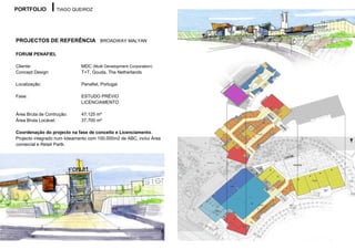 PORTFOLIO          TIAGO QUEIROZ




PROJECTOS DE REFERÊNCIA BROADWAY MALYAN

FORUM PENAFIEL

Cliente:                      MDC (Multi Development Corporation)
Concept Design:               T+T, Gouda, The Netherlands

Localização:                  Penafiel, Portugal

Fase:                         ESTUDO PRÉVIO
                              LICENCIAMENTO

Área Bruta de Contrução:      47.125 m²
Área Bruta Locável:           37.700 m²

Coordenação do projecto na fase de conceito e Licenciamento.
Projecto integrado num loteamento com 100.000m2 de ABC, inclui Área
comercial e Retail Partk.
 
