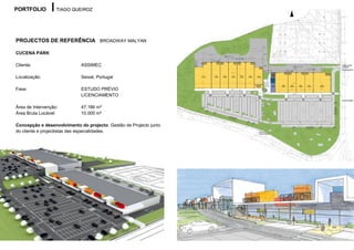PORTFOLIO          TIAGO QUEIROZ




PROJECTOS DE REFERÊNCIA BROADWAY MALYAN

CUCENA PARK

Cliente:                     ASSIMEC

Localização:                 Seixal, Portugal

Fase:                        ESTUDO PRÉVIO
                             LICENCIAMENTO

Área de Intervenção:         47.186 m²
Área Bruta Locável:          10.000 m²

Concepção e desenvolvimento do projecto. Gestão de Projecto junto
do cliente e projectistas das especialidades.
 