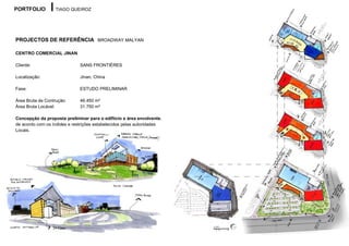 PORTFOLIO          TIAGO QUEIROZ




PROJECTOS DE REFERÊNCIA BROADWAY MALYAN

CENTRO COMERCIAL JINAN

Cliente:                      SANS FRONTIÉRES

Localização:                  Jinan, China

Fase:                         ESTUDO PRELIMINAR

Área Bruta de Contrução:      46.450 m²
Área Bruta Locável:           31.750 m²

Concepção da proposta preliminar para o edifiício e área envolvente,
de acordo com os índides e restrições estabelecidos pelas autoridades
Locais.
 
