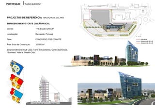 PORTFOLIO          TIAGO QUEIROZ




PROJECTOS DE REFERÊNCIA BROADWAY MALYAN

EMPREENDIMENTO FORTE DO CARRASCAL

Cliente:                       THE-EDGE-GROUP

Localização:                   Carnaxide, Portugal

Fase:                          CONCURSO POR CONVITE

Área Bruta de Construção:      35.000 m²

Empreemdimento multi-usos: Torre de Escritórios, Centro Comercial,
“Business” Hotel e “Health-Club”.
 
