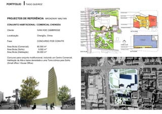 PORTFOLIO          TIAGO QUEIROZ




PROJECTOS DE REFERÊNCIA BROADWAY MALYAN

CONJUNTO HABITACIONAL / COMERCIAL CHENGDU

Cliente:                       IVAN HOE CAMBRIDGE

Localização:                   ChengDu, China

Fase:                          CONCURSO POR CONVITE

Área Bruta (Comercial):        80.000 m²
Área Bruta (SoHo):              9.000 m²´
Área Bruta (Habitação)         50.000 m²´

Concurso para conjunto multifuncional, incluindo um Centro Comercial,
Habitação de Alta e baixa densidade e uma Torre icónica para SoHo
(Small office / House Office)
 