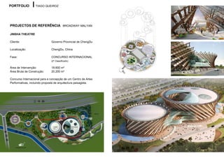 PORTFOLIO         TIAGO QUEIROZ




PROJECTOS DE REFERÊNCIA BROADWAY MALYAN

JINSHA THEATRE

Cliente:                      Governo Provincial de ChengDu

Localização:                  ChengDu, China

Fase:                         CONCURSO INTERNACIONAL
                              (2º Classificado)

Área de Intervenção:          18.600 m²
Área Bruta de Construção:     20.200 m²

Concurso Internacional para a concepção de um Centro de Artes
Performativas, incluindo proposta de arquitectura paisagista.
 