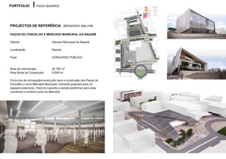 PORTFOLIO          TIAGO QUEIROZ




PROJECTOS DE REFERÊNCIA BROADWAY MALYAN

PAÇOS DO CONCELHO E MERCADO MUNICIPAL DA NAZARÉ

Cliente:                       Câmara Municipal da Nazaré

Localização:                   Nazaré

Fase:                          CONCURSO PÚBLICO


Área de Intervenção:           20.700 m²
Área Bruta de Construção:      5.500 m²

Concurso de concepção/construção para a construção dos Paços do
Concelho e novo Mercado Municipal. Incluindo proposta para os
espaços exteriores, Feira do Levante e estudo preliminar para área
comercial a construir junto ao Mercado.
 