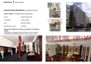 PORTFOLIO           TIAGO QUEIROZ




PROJECTOS DE REFERÊNCIA BROADWAY MALYAN

HOTEL TRÓPICO (REMODELAÇÃO E AMPLIAÇÃO)

Cliente:                      Teixeira Duarte (TDII)

Localização:                  Luanda, Angola

Fase:                         ESTUDO PRÉVIO

Classificação do Hotel:       4 Estrelas

Representou a BM junto do cliente e consultores, em Portugal e
Angola.
Remodelação e ampliação profunda das áreas comuns e salas de
Conferências. Remodelação interior de todos os quartos e suites.
 