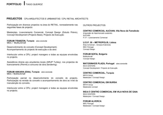 PORTFOLIO          TIAGO QUEIROZ




PROJECTOS CPU-ARQUITECTOS E URBANISTAS / CPU RETAIL ARCHITECTS

Participação em diversos projectos na área do RETAIL, nomeadamente nas       OUTROS PROJECTOS:
seguintes fases de projecto:
                                                                             CENTRO COMERCIAL AUCHAN, Vila Nova de Famalicão
Masterplan, Licenciamento Comercial, Concept Design (Estudo Prévio),         (Expansão de Hipermercado existente)
Concept Development (Projecto Base), Projecto de Execução                    AUCHAN
                                                                             P.I.P. / Licenciamento Comercial

FORUM TRABZON, Turquia        obra concluída
MDC / Multiturkmall                                                          U.O.P. 30 – METROPOLIS, Lisboa
                                                                             Área Comercial – Arranjos Exteriores
Desenvolvimento do conceito (Concept Development).                           MDC Portugal
Acompanhamento do projecto de execução e da obra                             Concept Design


Interlocutor entre a CPU, project managers e todas as equipas envolvidas     FORUM SOFIA, Bulgaria
no projecto.                                                                 Multiturkmall
                                                                             Concept Design

Assistência directa aos arquitectos locais (ARUP Turkey), nos projectos de
                                                                             MATOSINHOS PLAZA, Portugal obra concluída
licenciamento (Permit) e concurso de obra (tendering).
                                                                             IKEA CENTERS
                                                                             Concept Development / Projecto de Execução

FORUM ANKARA (Etlik), Turquia       obra concluída
MDC / Multiturkmall                                                          CENTRO COMERCIAL, Turquia
                                                                             MAYA Group
Participação parcial no desenvolvimento do conceito do projecto.             Masterplan / Concept Design
Participação na revisão do conceito e acompanhamento de obra ao nível da
manutenção do conceito.                                                      CENTRO COMERCIAL EM BURSA
                                                                             MAYA Group
                                                                             Masterplan concept
Interlocutor entre a CPU, project managers e todas as equipas envolvidas
no projecto.
                                                                             IKEA E CENTRO COMERCIAL EM VILA NOVA DE GAIA
                                                                             IKEA CENTERS
                                                                             Masterplan / Concept Design

                                                                             FORUM ALVERCA
                                                                             MDC Portugal
                                                                             Masterplan / Concept Design
 
