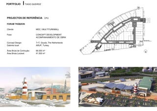 PORTFOLIO                      TIAGO QUEIROZ




        PROJECTOS DE REFERÊNCIA CPU

        FORUM TRABZON

        Cliente:                              MDC / MULTITURKMALL

        Fase:                                 CONCEPT DEVELOPMENT
                                              ACOMPANHAMENTO DE OBRA

        Concept Design:                       T+T, Gouda, The Netherlands
        Gabinte local:                        ARUP, Turkey

        Área Bruta de Contrução:              66.000 m²
        Área Bruta Locável:                   41.500 m²




Autor do desenho: Sebastien Vilhena
 