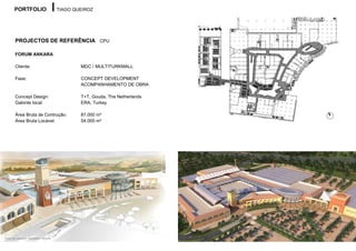 PORTFOLIO                      TIAGO QUEIROZ




       PROJECTOS DE REFERÊNCIA CPU

       FORUM ANKARA

       Cliente:                               MDC / MULTITURKMALL

       Fase:                                  CONCEPT DEVELOPMENT
                                              ACOMPANHAMENTO DE OBRA

       Concept Design:                        T+T, Gouda, The Netherlands
       Gabinte local:                         ERA, Turkey

       Área Bruta de Contrução:               87.000 m²
       Área Bruta Locável:                    54.000 m²




Autor do desenho: Sebastien Vilhena
 