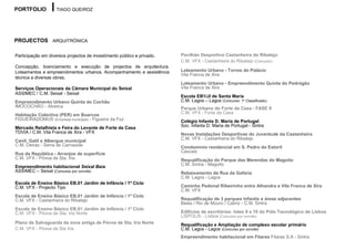 PORTFOLIO           TIAGO QUEIROZ




PROJECTOS ARQUITRÓNICA

Participação em diversos projectos de investimento público e privado.   Pavilhão Desportivo Castanheira do Ribatejo
                                                                        C.M. VFX - Castanheira do Ribatejo (Concurso)
Concepção, licenciamento e execução de projectos de arquitectura.
Loteamentos e empreendimentos urbanos. Acompanhamento e assistência     Loteamento Urbano - Torres do Palácio
                                                                        Vila Franca de Xira
técnica a diversas obras.
                                                                        Loteamento Urbano - Empreendimento Quinta do Pedrógão
Serviços Operacionais da Câmara Municipal do Seixal                     Vila Franca de Xira
ASSIMEC / C.M. Seixal - Seixal
                                                                        Escola EB1/JI de Santa Maria
Empreendimento Urbano Quinta do Cochão                                  C.M. Lagos – Lagos (Concurso: 1º Classificado)
IMOCOCHÃO - Alverca                                                     Parque Urbano do Forte da Casa - FASE II
Habitação Colectiva (PER) em Buarcos                                    C.M. VFX - Forte da Casa
FIGUEIRADOMUS (Empresa municipal) - Figueira da Foz                     Colégio Infanta D. Maria de Portugal
Mercado Retalhista e Feira do Levante de Forte da Casa                  Soc. Infanta D. Maria de Portugal - Sintra
TDVIA / C.M. Vila Franca de Xira - VFX                                  Novas Instalações Desportivas do Juventude da Castanheira
                                                                        C.M. VFX - Castanheira do Ribatejo
Canil, Gatil e Albergue municipal
C.M. Oeiras - Serra de Carnaxide                                        Condomínio residencial em S. Pedro do Estoril
                                                                        Cascais
Rua da República - Arranjos de superfície
C.M. VFX - Póvoa de Sta. Iria                                           Requalificação do Parque das Merendas do Magoito
                                                                        C.M. Sintra - Magoito
Empreendimento habitacional Seixal Baía
ASSIMEC – Seixal (Concurso por convite)                                 Rebaixamento da Rua da Gafaria
                                                                        C.M. Lagos - Lagos
Escola de Ensino Básico EB.01 Jardim de Infância / 1º Ciclo
C.M. VFX - Projecto Tipo                                                Caminho Pedonal Ribeirinho entre Alhandra e Vila Franca de Xira
                                                                        C.M. VFX
Escola de Ensino Básico EB.01 Jardim de Infância / 1º Ciclo
C.M. VFX - Castanheira do Ribatejo                                      Requalificação de 3 parques Infantis e áreas adjacentes
                                                                        Belas / Rio de Mouro / Cabriz - C.M. Sintra
Escola de Ensino Básico EB.01 Jardim de Infância / 1º Ciclo
C.M. VFX - Póvoa de Sta. Iria Norte                                     Edifícios de escritórios: lotes 9 e 10 do Pólo Tecnológico de Lisboa
                                                                        LISPOLIS - Lisboa (Concurso por convite)
Plano de Salvaguarda da zona antiga de Póvoa de Sta. Iria Norte         Requalificação e Ampliação de complexo escolar primário
C.M. VFX - Póvoa de Sta Iria                                            C.M. Lagos - Lagos (Concurso por convite)
                                                                        Empreendimento habitacional em Fitares Fitares S.A - Sintra
 