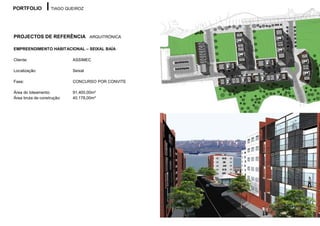 PORTFOLIO          TIAGO QUEIROZ




PROJECTOS DE REFERÊNCIA ARQUITRÓNICA

EMPREENDIMENTO HABITACIONAL – SEIXAL BAÍA

Cliente:                    ASSIMEC

Localização:                Seixal

Fase:                       CONCURSO POR CONVITE

Área do loteamento:         91.400,00m²
Área bruta de construção:   40.178,00m²
 