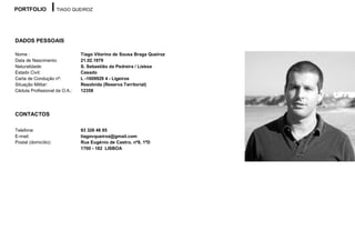 PORTFOLIO             TIAGO QUEIROZ




DADOS PESSOAIS

Nome :                         Tiago Vitorino de Sousa Braga Queiroz
Data de Nascimento:            21.02.1979
Naturalidade:                  S. Sebastião da Pedreira / Lisboa
Estado Civil:                  Casado
Carta de Condução nº:          L -1609929 4 - Ligeiros
Situação Militar:              Resolvida (Reserva Territorial)
Cédula Profissional da O.A.:   12358




CONTACTOS

Telefone:                      93 326 46 85
E-mail:                        tiagovqueiroz@gmail.com
Postal (domicílio):            Rua Eugénio de Castro, nº8, 1ºD
                               1700 - 182 LISBOA
 