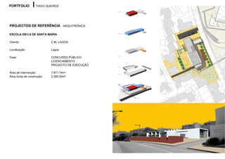 PORTFOLIO          TIAGO QUEIROZ




PROJECTOS DE REFERÊNCIA ARQUITRÓNICA

ESCOLA EB1/JI DE SANTA MARIA

Cliente:                    C.M. LAGOS

Localização:                Lagos

Fase:                       CONCURSO PÚBLICO
                            LICENCIAMENTO
                            PROJECTO DE EXECUÇÃO

Área de intervenção:        7.871,14m²
Área bruta de construção:   2.260,00m²
 