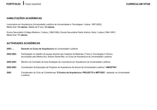 PORTFOLIO          TIAGO QUEIROZ                                                                                         CURRICULUM VITAE




HABILITAÇÕES ACADÉMICAS

Licenciatura em Arquitectura (Universidade Lusófona de Humanidades e Tecnologias / Lisboa, 1997-2002);
Média final: 14 valores / Média de 5º ano: 15 valores.

Ensino Secundário (Colégio Moderno / Lisboa, (1982/1993). Escola Secundária Padre António Vieira / Lisboa (1994-1997);
Média final: 17 valores.



ACTIVIDADES ACADÉMICAS

2003- ...      Docente no Curso de Arquitectura da Universidade Lusófona

2002-2003      Participação no trabalho da equipa docente das Cadeiras de Materiais (1ºano) e Tecnologias II (4ºano),
               leccionadas pelo Mestre Arq. António Santa-Rita, no Curso de Arquitectura da Universidade Lusófona.

2002-2003      Membro da Comissão de Auto-Avaliação da Licenciatura em Arquitectura da Universidade Lusófona.

2002-2003      Coordenador da Exposição de Projectos de Arquitectura de Alunos da Universidade Lusófona “aMOSTRA”.

2002           Coordenador do Ciclo de Conferências “O Ensino da Arquitectura: PROJECTO e MÉTODO”, realizado na Universidade
               Lusófona.
 