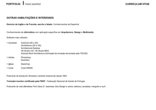 PORTFOLIO           TIAGO QUEIROZ                                                                                 CURRICULUM VITAE




OUTRAS HABILITAÇÕES E INTERESSES

Domínio de Inglês e de Francês, escrito e falado. Conhecimentos de Espanhol;


Conhecimentos de informática com aplicação específica em Arquitectura, Design e Multimédia;

Software mais utilizado:

> Autodesk:     AutoCad (2D e 3D)
                Architecture (2D e 3D);
                Architectural Desktop
                3D Studio VIZ / 3D Studio MAX;
                Autocad Revit Architecture (formação de iniciação leccionada pela TECAD)

> Adobe:        Photoshop;
                Illustrator;
> @last         SketchUp:
> Corel:        Corel DRAW;


Praticante de Karate-Do Shotokan (vertente tradicional) desde 1993;

Treinador-monitor certificado pela FNKP - Federação Nacional de Karate de Portugal.

Praticante de vela (Bénéteau First Class 8 / Jeanneau One Design e outros veleiros), escalada, mergulho e surf.
 