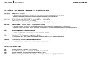 PORTFOLIO          TIAGO QUEIROZ                                                                                                                           CURRICULUM VITAE




EXPERIÊNCIA PROFISSIONAL EM GABINETES DE ARQUITECTURA

2007- 2009    BROADWAY MALYAN
              > Projectos nacionais e internacionais na área do RETAIL, EQUIPAMENTOS, URBANISMO, USOS MISTOS e HOTELARIA.
                Masterplan, Loteamentos, Concept Design, Concept Development, Licenciamento e Projecto de Execução.

2006 - 2007   CPU – RETAIL ARCHITECTS / CPU – ARQUITECTOS E URBANISTAS
              > Projectos nacionais e internacionais na área do RETAIL.
                Masterplan, Concept Design, Concept Development, PIP, Licenciamento e Projecto de Execução.

2003-2006     ARQUITRÓNICA (João G. Veloso - Arquitectos Associados)
              > Projectos de concepção, licenciamento e execução de edifícios públicos, estudos e projectos de planeamento urbano, empreendimentos
                habitacionais privados e semi-privados, edifícios de habitação, concursos públicos e concursos privados. Assistência técnica e acompanhamento de obra


2003          Francisco Milheiriço Fontes, Arquitectos
              > Habitação e Serviços. Estudo Prévio Licenciamento e gestão de processos camarários.


2002          Consórcio F.P.T. - Arquitectos / Arquitectura+Design
              > Concurso Público para a Escola Superior de Tecnologias de Informática e Gestão (ESTIG), do Instituto Politécnico de Beja.


1999-2002     Colaborador no gabinete do Arquitecto Nuno Cavaco
              > Habitações unifamiliares, empreendimentos turísticos, estudos de planeamento urbano.




PROJECTOS INDIVIDUAIS
2007          Moradia Unifamiliar. Toxofal de Cima, Lourinhã.
2006          Quinta Rural - Ampliação e remodelação. Toxofal de Baixo, Lourinhã.
2005          Moradia Unifamiliar - Ampliação e remodelação. Restelo, Lisboa.
2002          Edíficio de habitação Unifamiliar - Reabilitação e remodelação de interiores. Braga (Centro histórico).
 