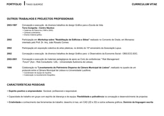 PORTFOLIO           TIAGO QUEIROZ                                                                                               CURRICULUM VITAE




OUTROS TRABALHOS E PROJECTOS PROFISSIONAIS

2003-1997      Concepção e execução de diversos trabalhos de design Gráfico para a Escola de Vela
               Terra Incógnita - Centro Náutico:
                > Cadernos de Patrocínio (1999 e 2000);
                > Cartazes publicitários;
                > Diverso material gráfico.

2002           Participação em Workshop sobre "Reabilitação de Edifícios e Sítios" realizado no Convento de Orada, em Monsaraz
               orientado pelo Prof. Dr. Arq. João Rosado Correia

2002           Participação em exposição colectiva de artes plásticas, no âmbito do 10º aniversário da Associação Lupus.

2002           Concepção e execução de diversos trabalhos de design Gráfico para o Observatório da Economia Social - OBS.ECO.SOC.

2002-2001      Concepção e execução de materiais pedagógicos de apoio ao Ciclo de conferências " Risk Management
               Forum" (Aon - Risk Consultants / UAL - Universidade Autónoma de Lisboa).

1999           Colaboração no "Levantamento do Património Disperso da Câmara Municipal de Lisboa", realizado no quadro de um
               protocolo entre a Câmara Municipal de Lisboa e a Universidade Lusófona:
                > Coordenador de equipa de inquérito;
                > Colaboração no levantamento fotográfico.




CARACTERÍSTICAS PESSOAIS

> Espirito positivo e empreendedor. Sociável, profissional e responsável.

> Capacidade de trabalho em grupo com espírito de liderança e de equipa. Flexibilidade e polivalência na concepção e desenvolvimento de projectos

> Criatividade e conhecimento das ferramentas de trabalho: desenho à mao, em CAD (2D e 3D) e outros sofwares gráficos. Domínio da linguagem escrita
 
